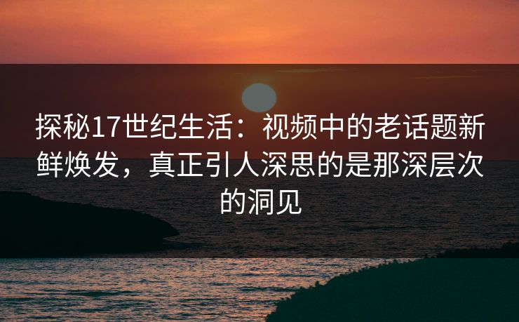 探秘17世纪生活：视频中的老话题新鲜焕发，真正引人深思的是那深层次的洞见
