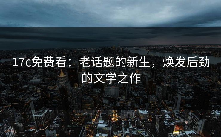 17c免费看：老话题的新生，焕发后劲的文学之作
