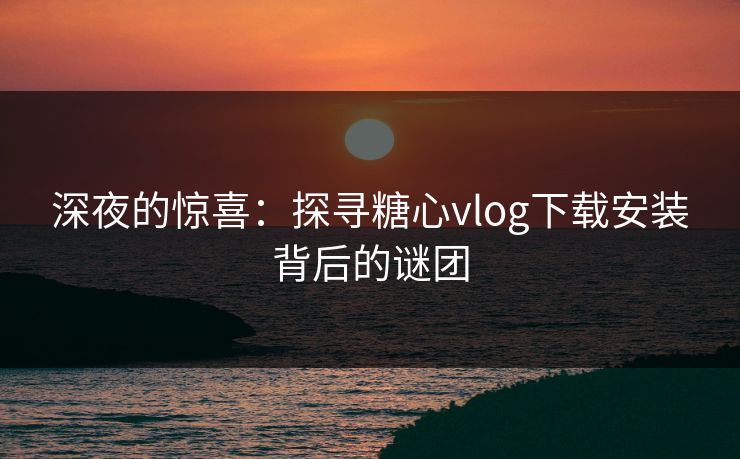 深夜的惊喜：探寻糖心vlog下载安装背后的谜团