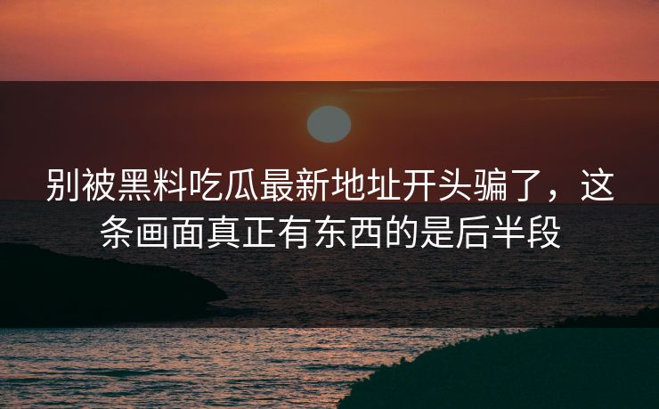 别被黑料吃瓜最新地址开头骗了，这条画面真正有东西的是后半段