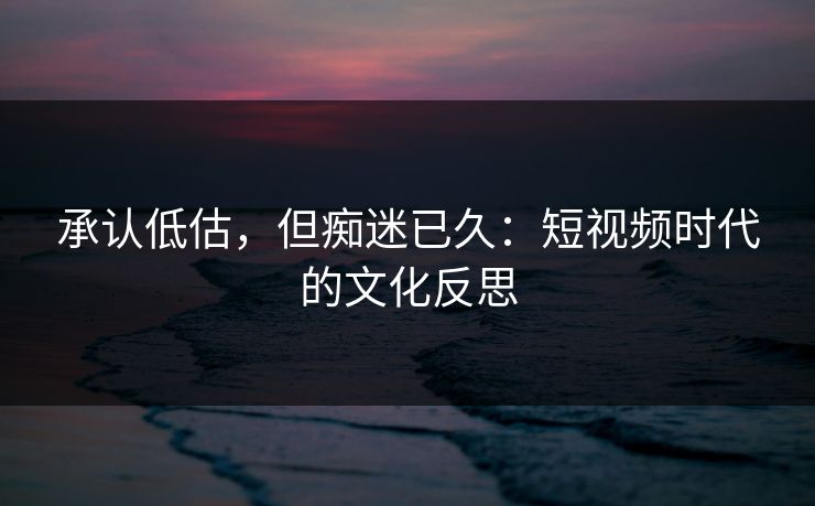 承认低估，但痴迷已久：短视频时代的文化反思
