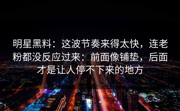 明星黑料：这波节奏来得太快，连老粉都没反应过来：前面像铺垫，后面才是让人停不下来的地方