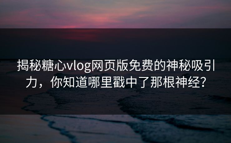 揭秘糖心vlog网页版免费的神秘吸引力，你知道哪里戳中了那根神经？