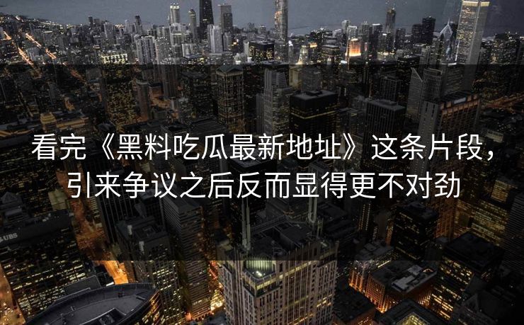看完《黑料吃瓜最新地址》这条片段，引来争议之后反而显得更不对劲