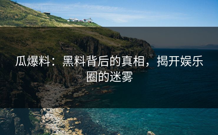 瓜爆料：黑料背后的真相，揭开娱乐圈的迷雾
