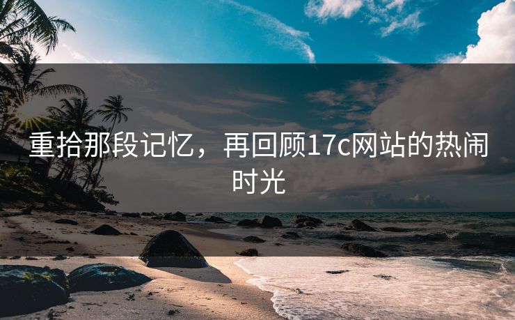 重拾那段记忆,再回顾17c网站的热闹时光