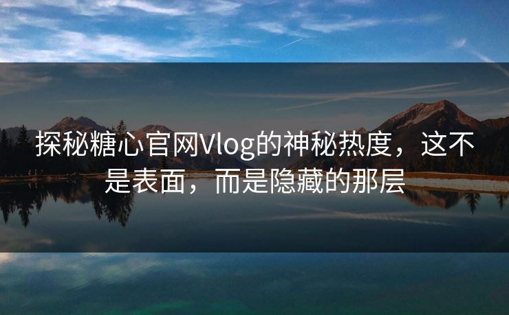 探秘糖心官网Vlog的神秘热度,这不是表面,而是隐藏的那层