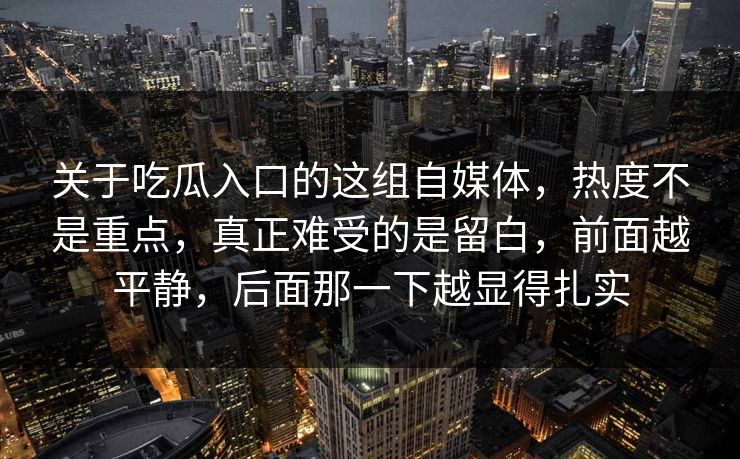 关于吃瓜入口的这组自媒体，热度不是重点，真正难受的是留白，前面越平静，后面那一下越显得扎实