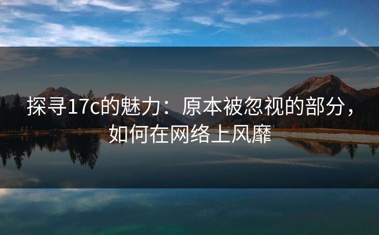 探寻17c的魅力:原本被忽视的部分,如何在网络上风靡