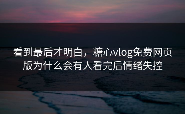 看到最后才明白,糖心vlog免费网页版为什么会有人看完后情绪失控