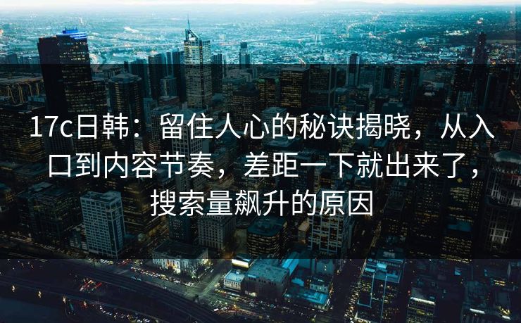 17c日韩:留住人心的秘诀揭晓,从入口到内容节奏,差距一下就出来了,搜索量飙升的原因