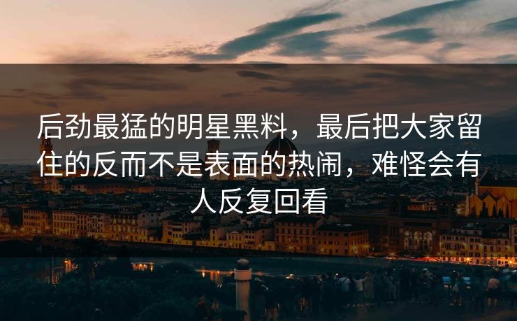 后劲最猛的明星黑料,最后把大家留住的反而不是表面的热闹,难怪会有人反复回看
