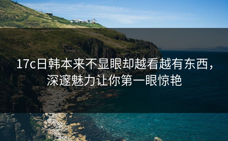 17c日韩本来不显眼却越看越有东西,深邃魅力让你第一眼惊艳