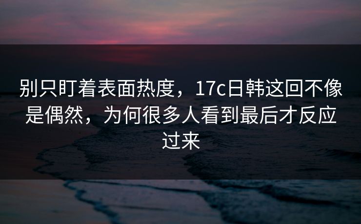 别只盯着表面热度，17c日韩这回不像是偶然，为何很多人看到最后才反应过来