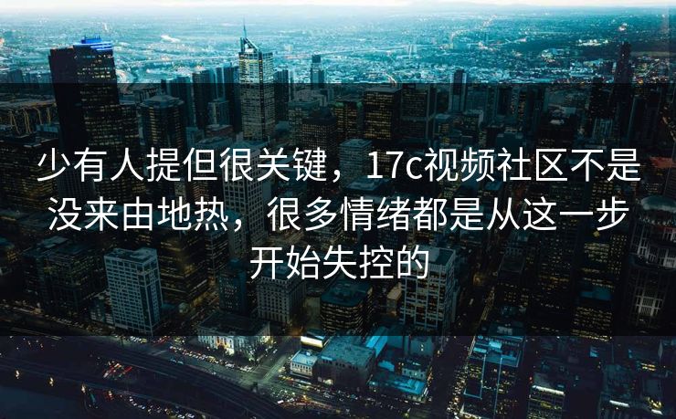 少有人提但很关键，17c视频社区不是没来由地热，很多情绪都是从这一步开始失控的