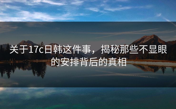 关于17c日韩这件事，揭秘那些不显眼的安排背后的真相