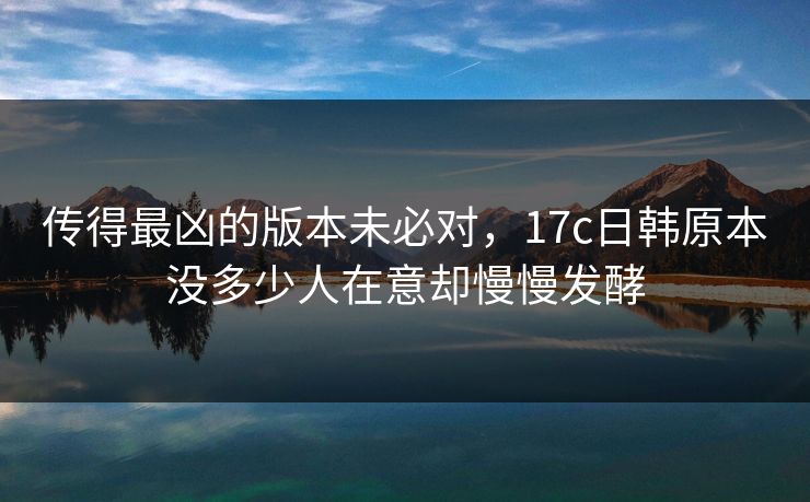 传得最凶的版本未必对，17c日韩原本没多少人在意却慢慢发酵