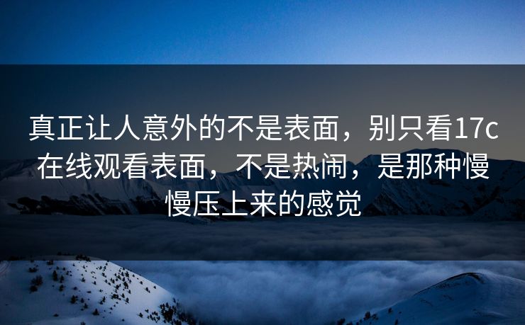 真正让人意外的不是表面,别只看17c在线观看表面,不是热闹,是那种慢慢压上来的感觉 真正让人意外的不是表面,别只看17c在线观看表面,不是热闹,是那种慢慢压上来的感觉