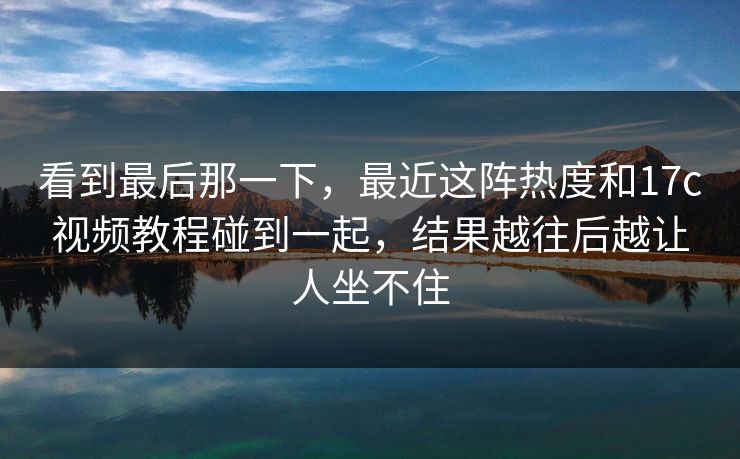 看到最后那一下,最近这阵热度和17c视频教程碰到一起,结果越往后越让人坐不住 看到最后那一下,最近这阵热度和17c视频教程碰到一起,结果越往后越让人坐不住