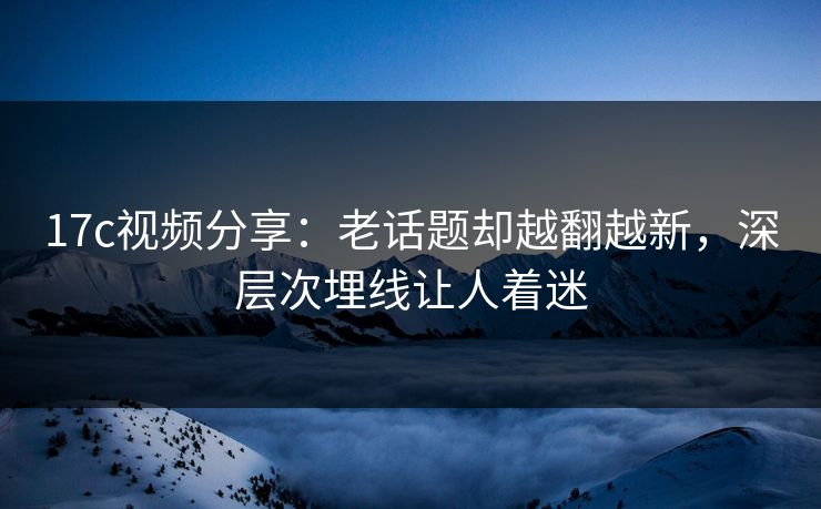 17c视频分享:老话题却越翻越新,深层次埋线让人着迷 17c视频分享:老话题却越翻越新,深层次埋线让人着迷