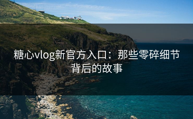 糖心vlog新官方入口:那些零碎细节背后的故事 糖心vlog新官方入口:那些零碎细节背后的故事