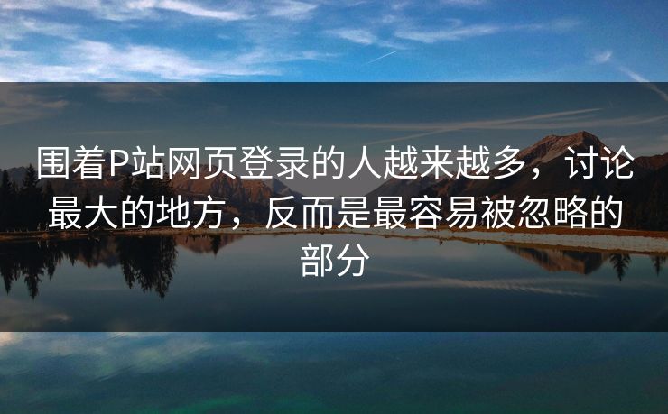 围着P站网页登录的人越来越多,讨论最大的地方,反而是最容易被忽略的部分