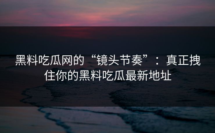 黑料吃瓜网的“镜头节奏”:真正拽住你的黑料吃瓜最新地址 黑料吃瓜网的“镜头节奏”:真正拽住你的黑料吃瓜最新地址